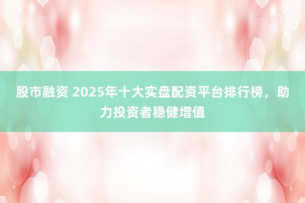 股市融资 2025年十大实盘配资平台排行榜，助力投资者稳健增值