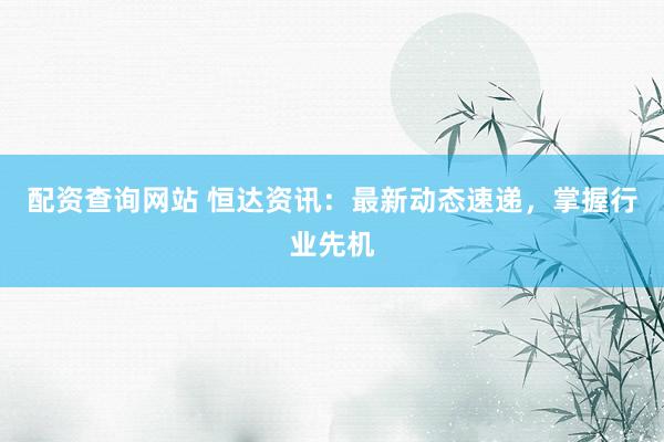 配资查询网站 恒达资讯：最新动态速递，掌握行业先机