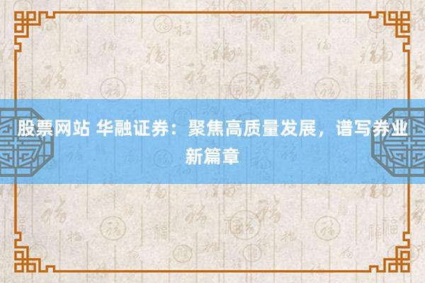 股票网站 华融证券：聚焦高质量发展，谱写券业新篇章