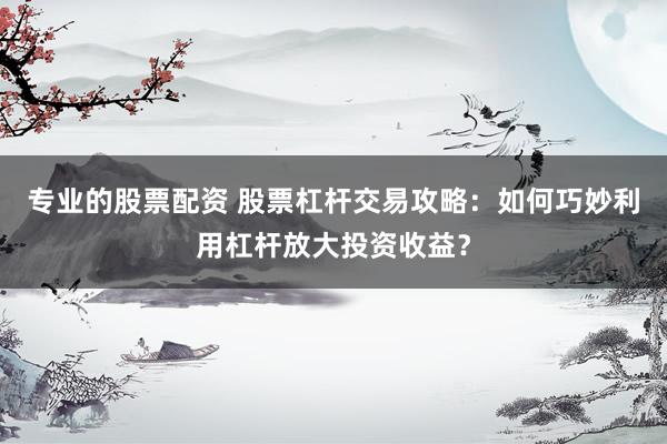 专业的股票配资 股票杠杆交易攻略：如何巧妙利用杠杆放大投资收益？