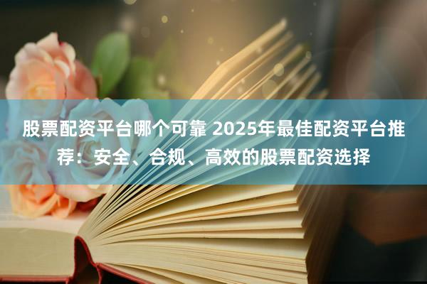 股票配资平台哪个可靠 2025年最佳配资平台推荐：安全、合规、高效的股票配资选择
