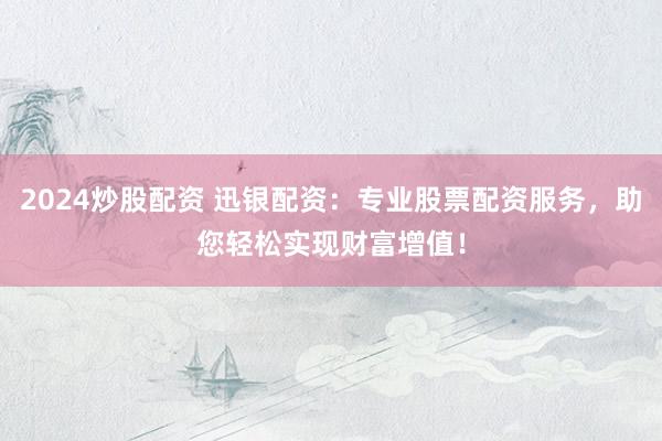 2024炒股配资 迅银配资：专业股票配资服务，助您轻松实现财富增值！