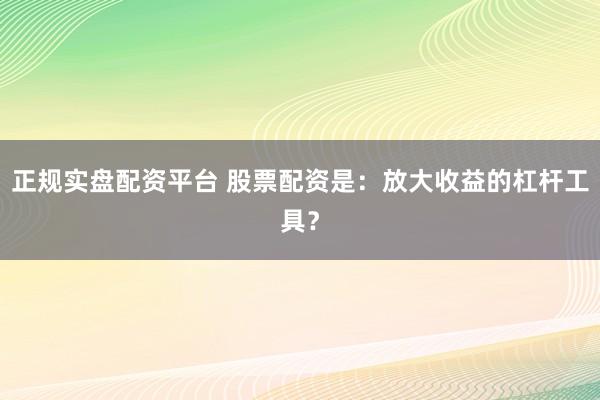 正规实盘配资平台 股票配资是：放大收益的杠杆工具？
