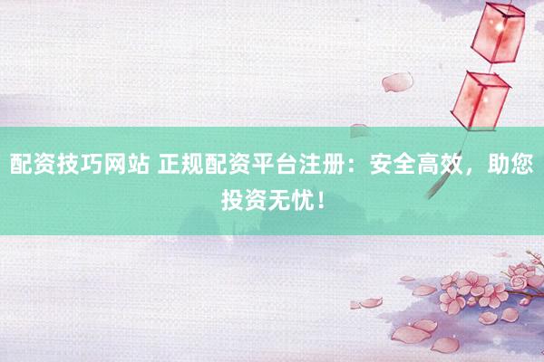 配资技巧网站 正规配资平台注册：安全高效，助您投资无忧！