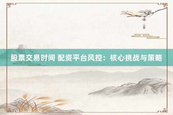 股票交易时间 配资平台风控：核心挑战与策略