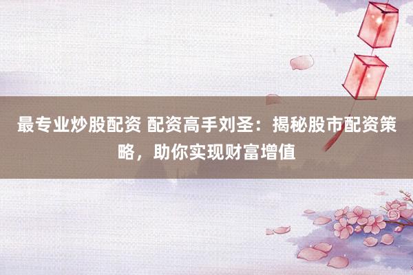 最专业炒股配资 配资高手刘圣：揭秘股市配资策略，助你实现财富增值
