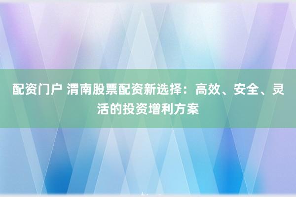 配资门户 渭南股票配资新选择：高效、安全、灵活的投资增利方案