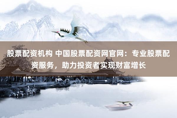 股票配资机构 中国股票配资网官网：专业股票配资服务，助力投资者实现财富增长